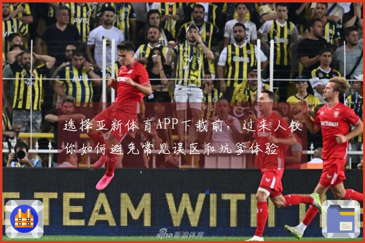 选择亚新体育APP下载前，过来人教你如何避免常见误区和坑爹体验