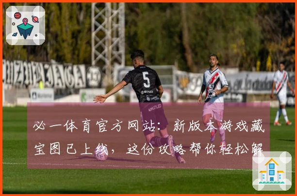 必一体育官方网站：新版本游戏藏宝图已上线，这份攻略帮你轻松解锁终极奖励