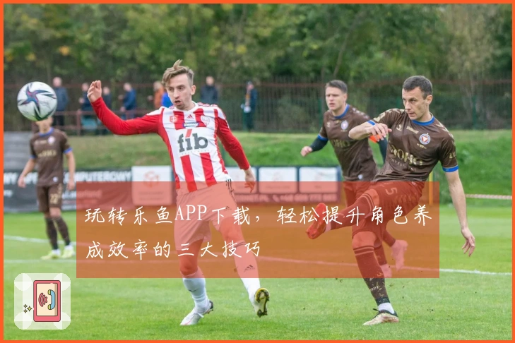 玩转乐鱼APP下载，轻松提升角色养成效率的三大技巧