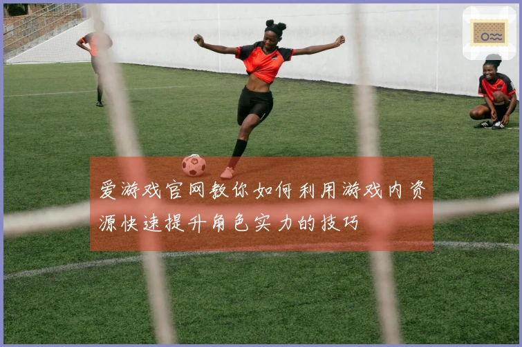 爱游戏官网教你如何利用游戏内资源快速提升角色实力的技巧