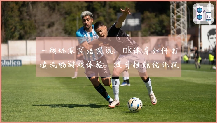 一线玩家实话实说：mk体育如何打造流畅游戏体验，提升性能优化技巧