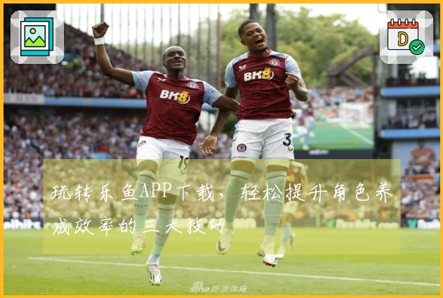 玩转乐鱼APP下载，轻松提升角色养成效率的三大技巧